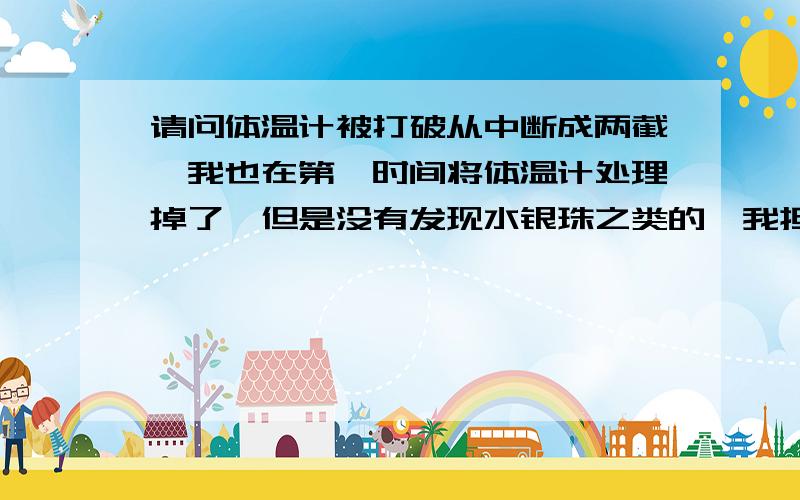 请问体温计被打破从中断成两截,我也在第一时间将体温计处理掉了,但是没有发现水银珠之类的,我担心它已经挥发了,请问会不会引起例如汞中毒之类的