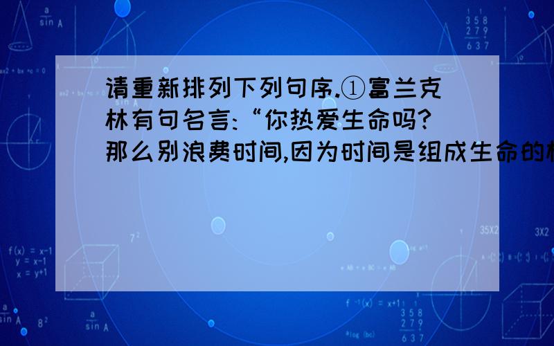 请重新排列下列句序.①富兰克林有句名言:“你热爱生命吗?那么别浪费时间,因为时间是组成生命的材料.”②爱迪生一生有一千多项发明.③鲁迅以“时间就是生命”的格言律己,从事无产阶级