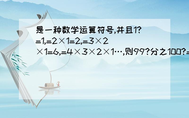 是一种数学运算符号,并且1?=1,=2×1=2,=3×2×1=6,=4×3×2×1…,则99?分之100?=多少是不是7700