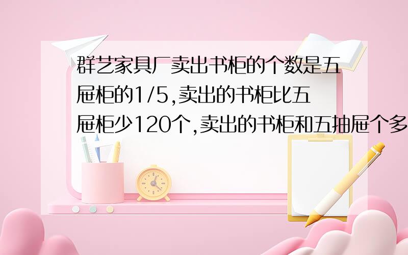 群艺家具厂卖出书柜的个数是五屉柜的1/5,卖出的书柜比五屉柜少120个,卖出的书柜和五抽屉个多少个?（用方乘）