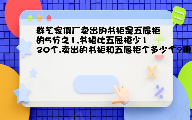 群艺家俱厂卖出的书柜是五屉柜的5分之1,书柜比五屉柜少120个.卖出的书柜和五屉柜个多少个?用方程解,明白点的