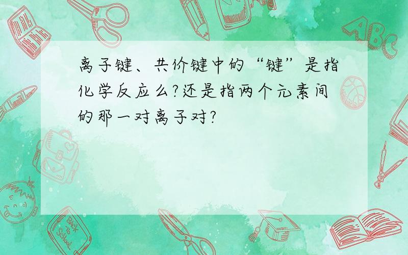 离子键、共价键中的“键”是指化学反应么?还是指两个元素间的那一对离子对?