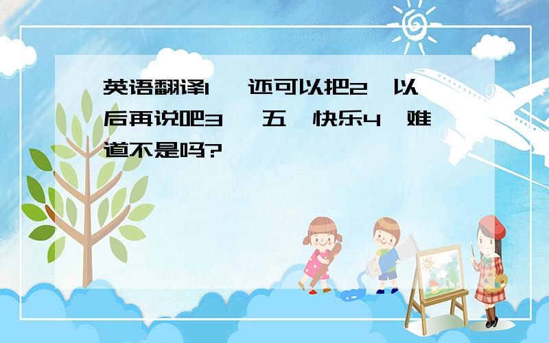 英语翻译1 ,还可以把2,以后再说吧3 ,五一快乐4,难道不是吗?