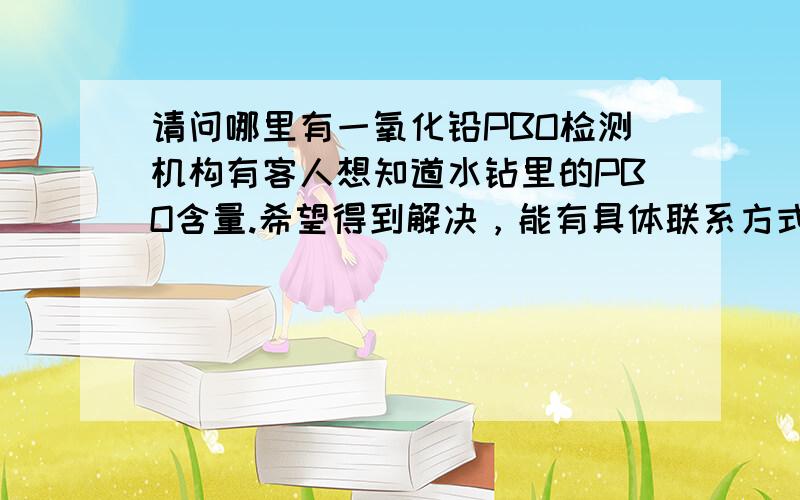 请问哪里有一氧化铅PBO检测机构有客人想知道水钻里的PBO含量.希望得到解决，能有具体联系方式最好，因为我有一个产品（平底水钻，绿色）急需这方面的检测，最好是广东这边的。