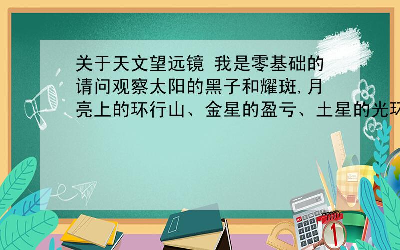 关于天文望远镜 我是零基础的请问观察太阳的黑子和耀斑,月亮上的环行山、金星的盈亏、土星的光环、木星的条纹与卫星、火星上的极冠以及仙女座大星云、猎户座大星云等对天文望远镜