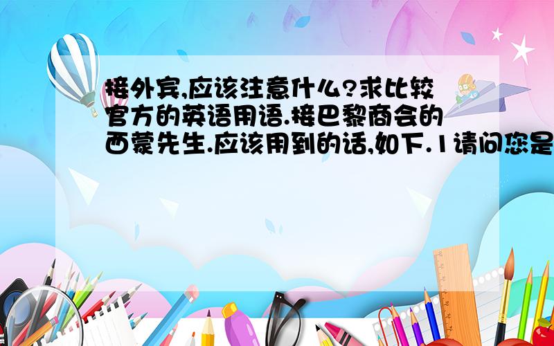 接外宾,应该注意什么?求比较官方的英语用语.接巴黎商会的西蒙先生.应该用到的话,如下.1请问您是否是巴黎商会的西蒙先生?2请问您是西蒙先生吗?3您好,西蒙先生.很高兴见到您.4请到这边来.