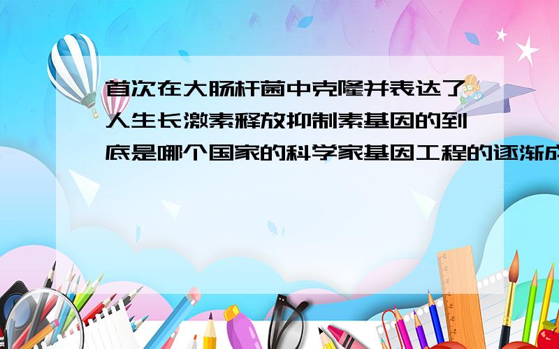 首次在大肠杆菌中克隆并表达了人生长激素释放抑制素基因的到底是哪个国家的科学家基因工程的逐渐成熟阶段 1977年,日本科学家首次在大肠杆菌中克隆并表达了人生长激素释放抑制素基因,