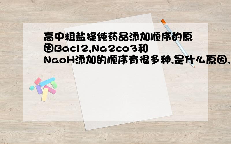 高中粗盐提纯药品添加顺序的原因Bacl2,Na2co3和NaoH添加的顺序有很多种,是什么原因,互相沉淀还是什么?为什么有的要再另一个的前面+去除Mg So4 Ca的