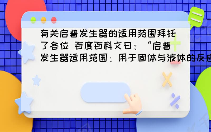 有关启普发生器的适用范围拜托了各位 百度百科文曰：“启普发生器适用范围：用于固体与液体的反应,与液体与液体的反应（但在溶液的质量分数上需慎重考虑）.”但“块状固体在反应中