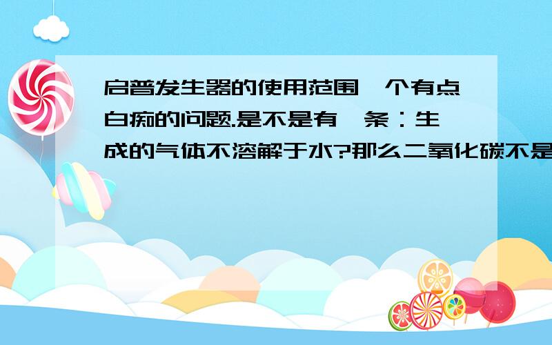 启普发生器的使用范围一个有点白痴的问题.是不是有一条：生成的气体不溶解于水?那么二氧化碳不是溶于水的吗?为什么能用启普发生器?还是我记错了?