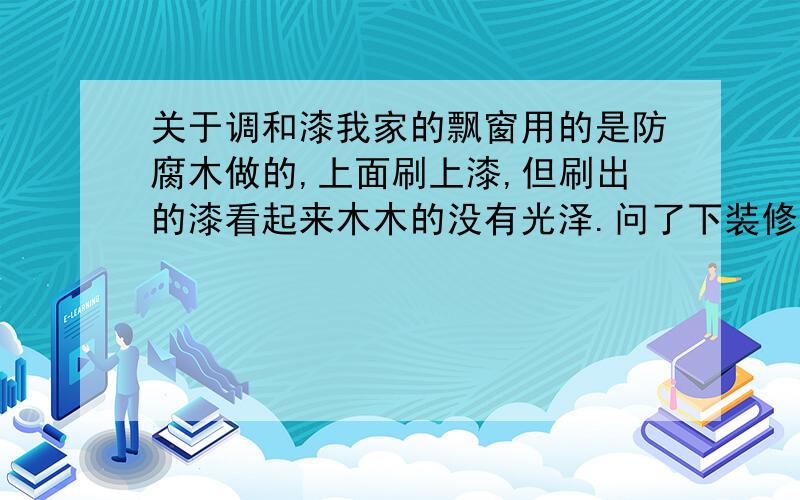 关于调和漆我家的飘窗用的是防腐木做的,上面刷上漆,但刷出的漆看起来木木的没有光泽.问了下装修公司说是刷的是水性木器漆.难道水性木器漆刷出来就没有光泽,木木的,难看得很吗?