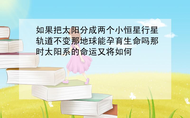 如果把太阳分成两个小恒星行星轨道不变那地球能孕育生命吗那时太阳系的命运又将如何