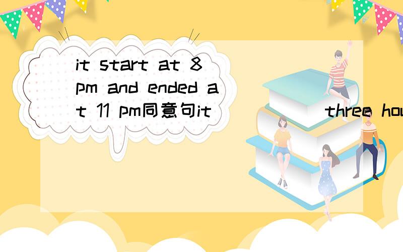 it start at 8 pm and ended at 11 pm同意句it ( ) ( )three hours from 8 pm to 11 pm.
