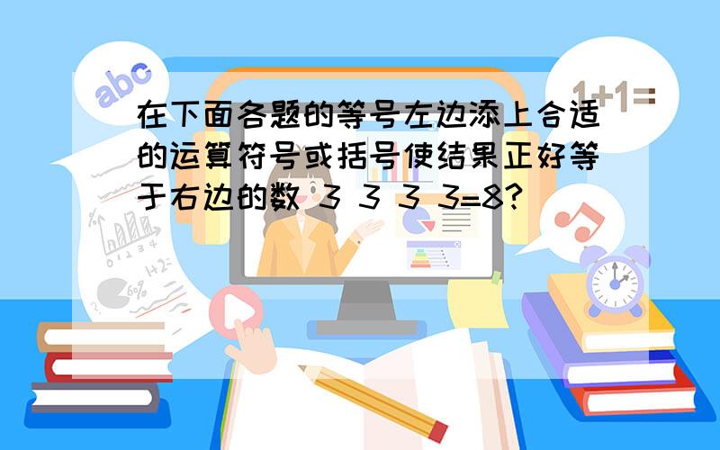 在下面各题的等号左边添上合适的运算符号或括号使结果正好等于右边的数 3 3 3 3=8?