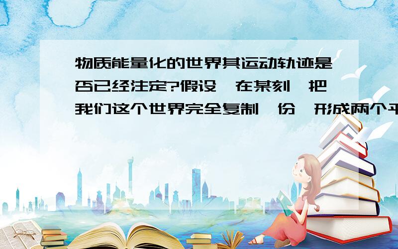 物质能量化的世界其运动轨迹是否已经注定?假设,在某刻,把我们这个世界完全复制一份,形成两个平行的世界,而这一刻之后,这两个世界的运行是否还完全一样?（完全复制,指无论宏观还是微