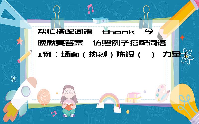 帮忙搭配词语,thank,今晚就要答案,仿照例子搭配词语.1.例：场面（热烈）陈设（ ） 力量（ ）性格（ ） 环境（ ）2.例：坚定的（信念）坚韧的（ ） 坚强的（ ）坚固的（ ） 坚毅的（ ）3.例