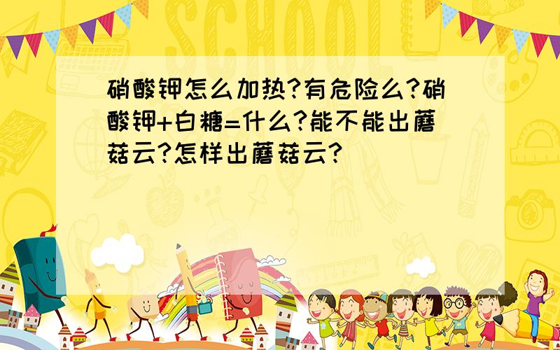 硝酸钾怎么加热?有危险么?硝酸钾+白糖=什么?能不能出蘑菇云?怎样出蘑菇云?