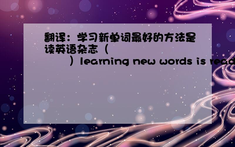 翻译：学习新单词最好的方法是读英语杂志（               ）learning new words is reading English magazines.括号里填什么!词数不限.