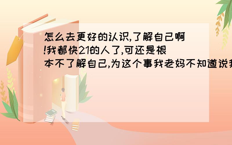 怎么去更好的认识,了解自己啊!我都快21的人了,可还是根本不了解自己,为这个事我老妈不知道说我几回了,我想改却不知道怎么改,都快把我愁死了!怎么了解自己的优点和缺点啊,我是干脆不知