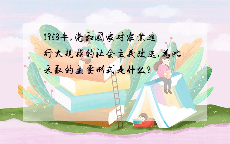 1953年,党和国家对农业进行大规模的社会主义改选,为此采取的主要形式是什么?