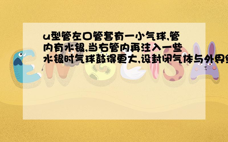 u型管左口管套有一小气球,管内有水银,当右管内再注入一些水银时气球鼓得更大,设封闭气体与外界绝热则在注水银时封闭气体体积（ ）压强（ ）温度（ ）答案是气体体积（ 减少 ）压强（