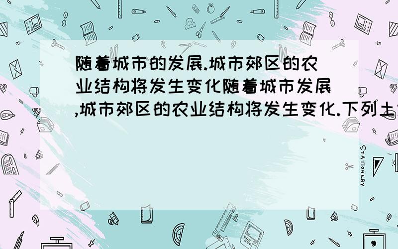 随着城市的发展.城市郊区的农业结构将发生变化随着城市发展,城市郊区的农业结构将发生变化.下列土地利用类型在该地农业用地中的比重最可能降低的是A．稻田 B．鱼塘 C．果园 D．菜地花