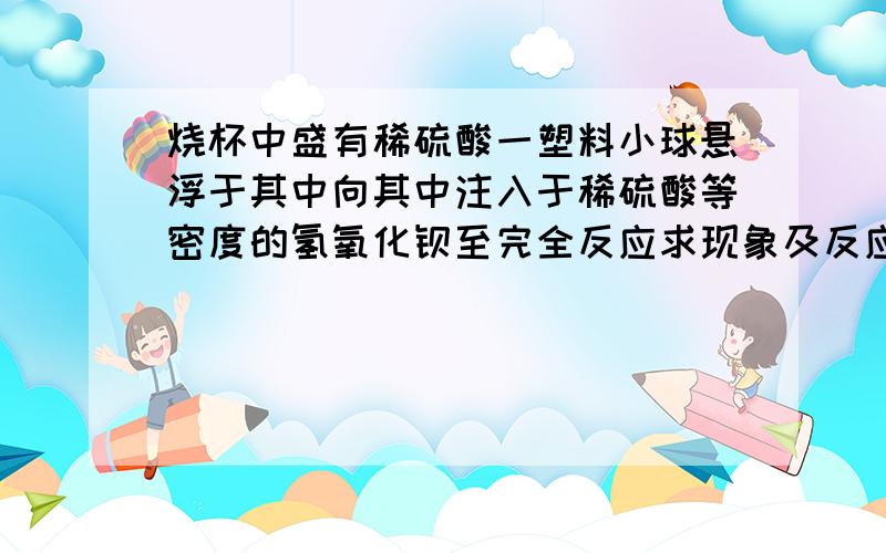 烧杯中盛有稀硫酸一塑料小球悬浮于其中向其中注入于稀硫酸等密度的氢氧化钡至完全反应求现象及反应方程式是我们的作业