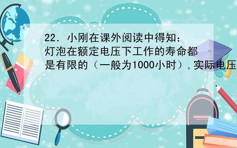 22．小刚在课外阅读中得知：灯泡在额定电压下工作的寿命都是有限的（一般为1000小时）,实际电压高于灯泡额定电压时,灯泡的寿命会缩短,但若在低电压下工作时则寿命可延长.学校走廊过道