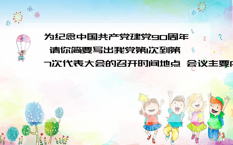 为纪念中国共产党建党90周年 请你简要写出我党第1次到第7次代表大会的召开时间地点 会议主要内容重要意义