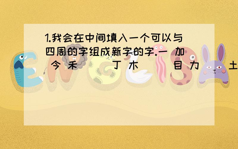 1.我会在中间填入一个可以与四周的字组成新字的字.一 加 今 禾 （） 丁 木 （） 目 力 （）土 火 旦 贝 2.近义词 神机妙算?神机妙算?目瞪口呆?同归于尽?栩栩如生?3.反义词同仇敌忾?置之度外