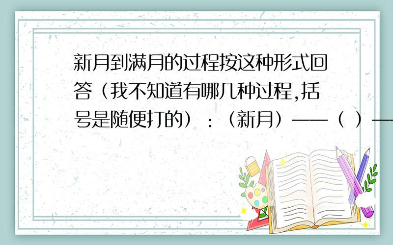 新月到满月的过程按这种形式回答（我不知道有哪几种过程,括号是随便打的）：（新月）——（ ）——（ ）——（　）——（满月）