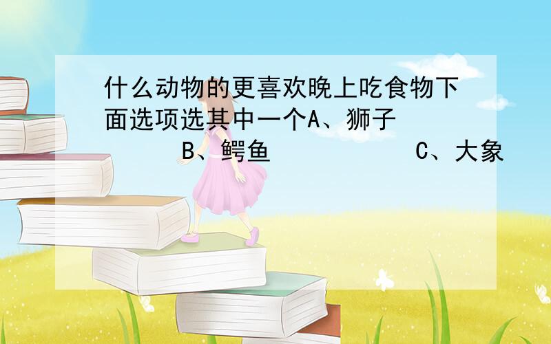 什么动物的更喜欢晚上吃食物下面选项选其中一个A、狮子        B、鳄鱼           C、大象       D、袋鼠