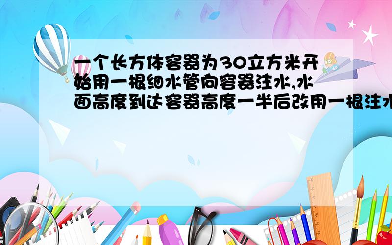 一个长方体容器为30立方米开始用一根细水管向容器注水,水面高度到达容器高度一半后改用一根注水速度为细水管2倍的水管注水,向容器中注水全过程公用60min,求两根水管各自的注水速度.