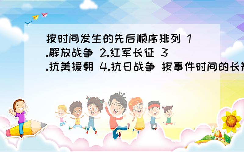 按时间发生的先后顺序排列 1.解放战争 2.红军长征 3.抗美援朝 4.抗日战争 按事件时间的长短顺序排列