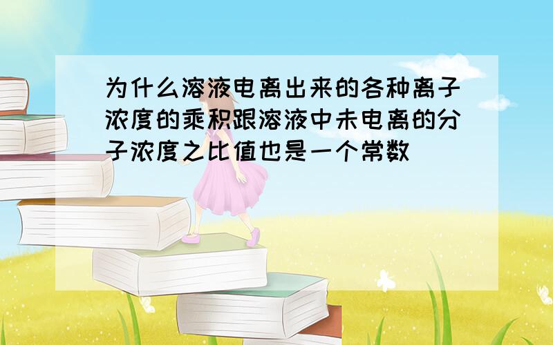 为什么溶液电离出来的各种离子浓度的乘积跟溶液中未电离的分子浓度之比值也是一个常数