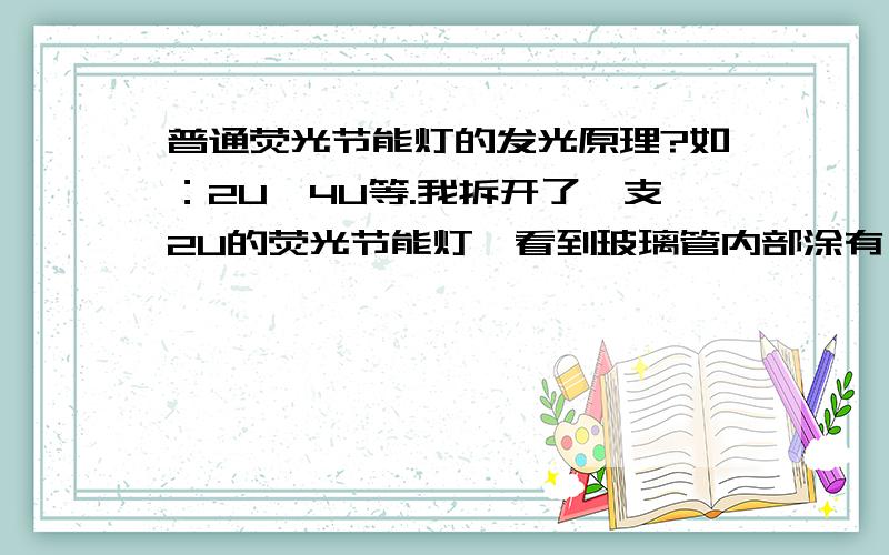 普通荧光节能灯的发光原理?如：2U、4U等.我拆开了一支2U的荧光节能灯,看到玻璃管内部涂有一层物质（这是什么物质?）,在靠近电子镇流器一头支出一小截铜丝；铜丝没有贯穿整个“U”玻璃