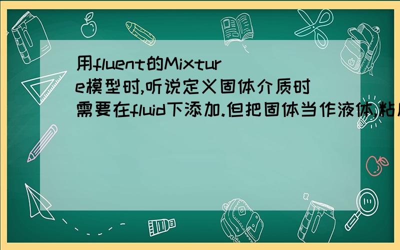 用fluent的Mixture模型时,听说定义固体介质时需要在fluid下添加.但把固体当作液体,粘度该如何定义?初学Fluent不太熟悉,望不吝赐教,