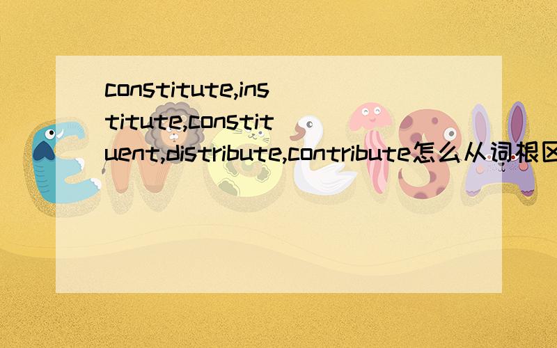 constitute,institute,constituent,distribute,contribute怎么从词根区分记忆这几个单词啊constitute constitution constituentinstitute institutiondistributecontribute怎么从词根区分记忆这几个单词啊总觉得好像啊