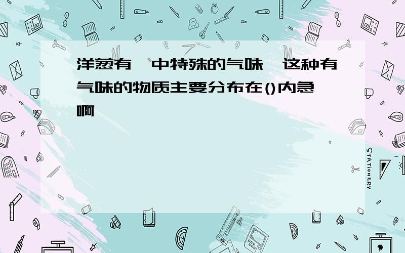 洋葱有一中特殊的气味,这种有气味的物质主要分布在()内急啊````