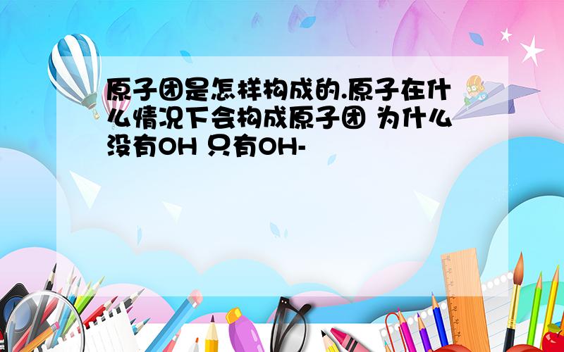 原子团是怎样构成的.原子在什么情况下会构成原子团 为什么没有OH 只有OH-