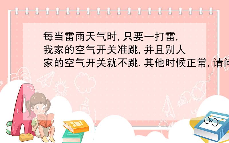 每当雷雨天气时,只要一打雷,我家的空气开关准跳,并且别人家的空气开关就不跳.其他时候正常,请问这...每当雷雨天气时,只要一打雷,我家的空气开关准跳,并且别人家的空气开关就不跳.其他