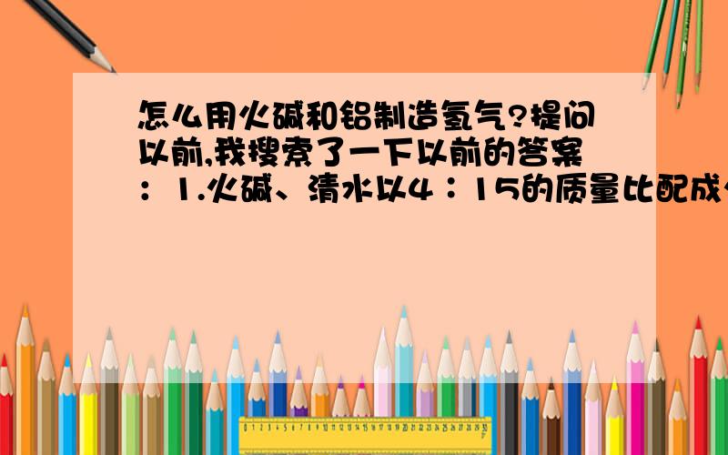 怎么用火碱和铝制造氢气?提问以前,我搜索了一下以前的答案：1.火碱、清水以4∶15的质量比配成火碱溶液,注入产气机,再放进3份质量的铝（以纯铝计算）,盖好盖子.2.打开阀门,就可以给气球