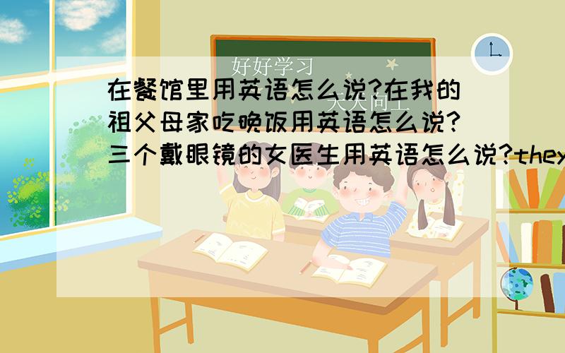 在餐馆里用英语怎么说?在我的祖父母家吃晚饭用英语怎么说?三个戴眼镜的女医生用英语怎么说?they play table tennis or they go to m____ lessons together.both of them e____ Chinese and English.对的话就给20分,骗