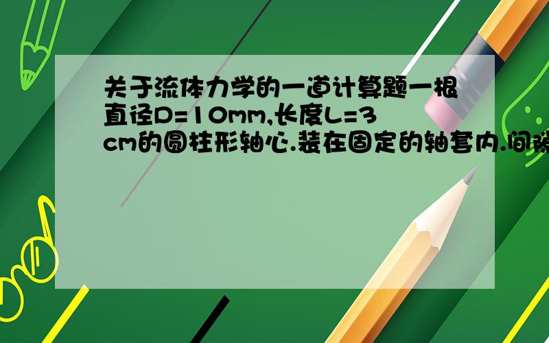 关于流体力学的一道计算题一根直径D=10mm,长度L=3cm的圆柱形轴心.装在固定的轴套内.间隙为d=0.1mm,间隙内充满粘度μ=1.5Pa•s的润滑油.为使轴芯运动速度为u=5cm/s和u=5m/s 的推动力分别为多大?