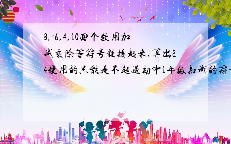 3,-6,4,10四个数用加减乘除等符号链接起来,算出24使用的只能是不超过初中1年级知识的符号~