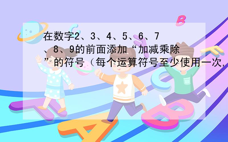 在数字2、3、4、5、6、7、8、9的前面添加“加减乘除”的符号（每个运算符号至少使用一次,可以添加括号,但不改变数字的顺序）使结果为10,请写出两种做法