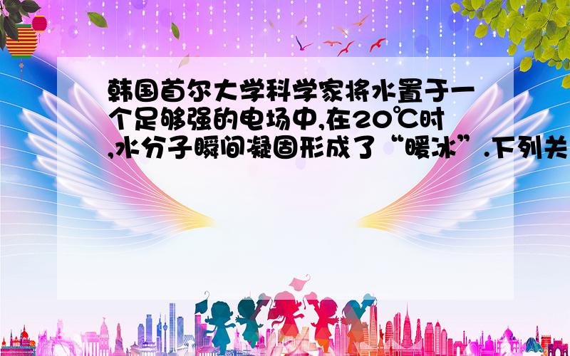 韩国首尔大学科学家将水置于一个足够强的电场中,在20℃时,水分子瞬间凝固形成了“暖冰”.下列关于“暖冰”的说法错误的是A．“暖冰”也是水分子间通过氢键结合而成的固体B．水凝固形