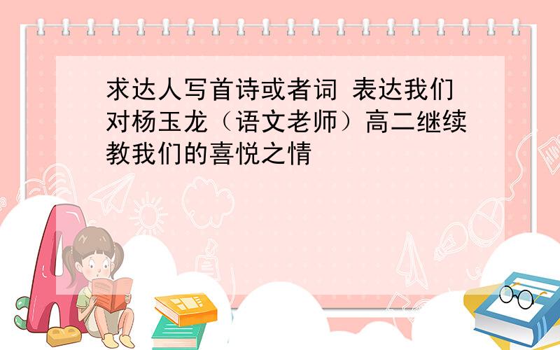 求达人写首诗或者词 表达我们对杨玉龙（语文老师）高二继续教我们的喜悦之情