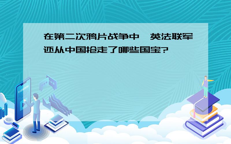 在第二次鸦片战争中,英法联军还从中国抢走了哪些国宝?