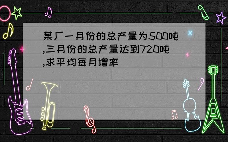 某厂一月份的总产量为500吨,三月份的总产量达到720吨,求平均每月增率